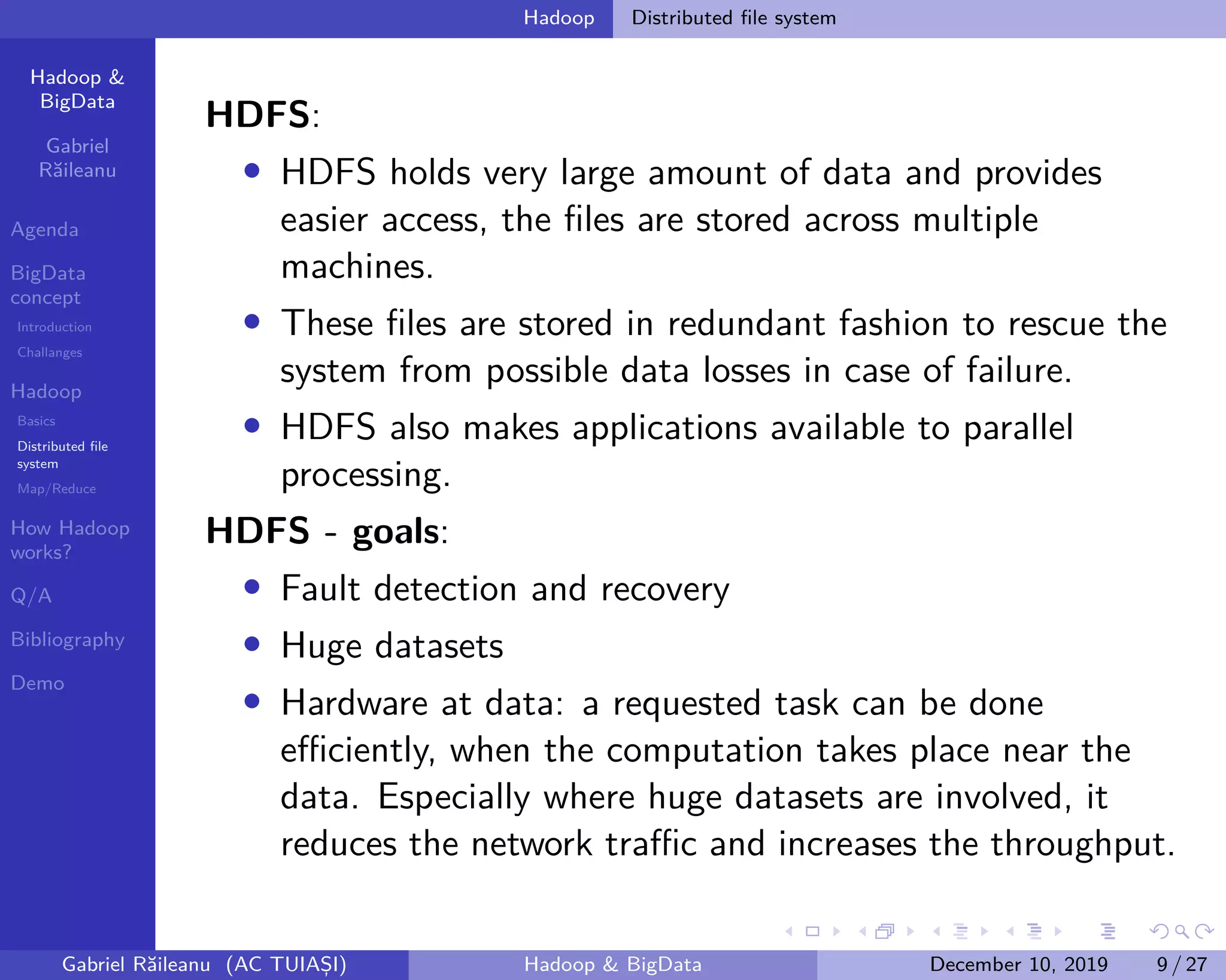 Hadoop &
BigData
Gabriel
Răileanu
Agenda
BigData
concept
Introduction
Challanges
Hadoop
Basics
Distributed file
system
Map/Reduce
How Hadoop
works?
Q/A
Bibliography
Demo
.
.
.
.
.
.
.
.
.
.
.
.
.
.
.
.
.
.
.
.
.
.
.
.
.
.
.
.
.
.
.
.
.
.
.
.
.
.
.
.
Hadoop Distributed file system
HDFS:
• HDFS holds very large amount of data and provides
easier access, the files are stored across multiple
machines.
• These files are stored in redundant fashion to rescue the
system from possible data losses in case of failure.
• HDFS also makes applications available to parallel
processing.
HDFS - goals:
• Fault detection and recovery
• Huge datasets
• Hardware at data: a requested task can be done
efficiently, when the computation takes place near the
data. Especially where huge datasets are involved, it
reduces the network traffic and increases the throughput.
Gabriel Răileanu (AC TUIAȘI) Hadoop & BigData December 10, 2019 9 / 27
 