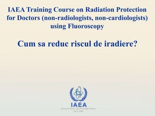IAEA Training Course on Radiation Protection
for Doctors (non-radiologists, non-cardiologists)
using Fluoroscopy
Cum sa reduc riscul de iradiere?
 