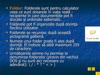 Folder : Folderele sunt pentru calculator ceea ce sunt dosarele în viaţa reală - recipiente în care documentele pot fi stocate şi ordonate sistematic.  Folderele pot fi organizate după dorinţa fiecărui utilizator. Folderele se recunosc după această pictogramă galbenă Numele unui folder poate fi ales după dorinţă. El trebuie să aibă maximum 255 de caractere.  Următoarele semne nu permise la denumirea folderelor (provin din vechiul DOS şi nu sunt aici necesare cu adevărat):  \ / : * ? “ < > | 