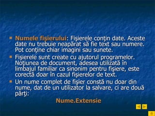 Numele fişierului : Fişierele conţin date. Aceste date nu trebuie neapărat să fie text sau numere. Pot conţine chiar imagini sau sunete.  Fişierele sunt create cu ajutorul programelor. Noţiunea de document, adesea utilizată   în limbajul familiar ca sinonim pentru fişiere, este corectă doar în cazul fişierelor de text. Un nume complet de fişier constă nu doar din nume, dat de un utilizator la salvare, ci are două părţi: Nume.Extensie 