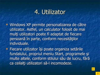 4. Utilizator Windows XP permite personalizarea de către utilizator. Astfel, un calculator folosit de mai mulţi utilizatori poate fi adaptat de fiecare persoană în parte, conform necesităţilor individuale.  Fiecare utilizator îşi poate organiza setările fundalului, propriul meniu Start, programele şi multe altele, conform stilului său de lucru, fără ca ceilalţi utilizatori să-l incomodeze. 