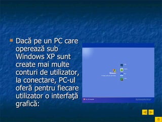 Dacă pe un PC care operează sub Windows XP sunt create mai multe conturi de utilizator, la conectare, PC-ul oferă pentru fiecare utilizator o interfaţă grafică:   