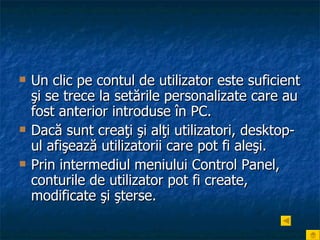Un clic pe contul de utilizator este suficient şi se trece la setările personalizate care au fost anterior introduse în PC.  Dacă sunt creaţi şi alţi utilizatori, desktop-ul afişează utilizatorii care pot fi aleşi. Prin intermediul meniului Control Panel, conturile de utilizator pot fi create, modificate şi şterse. 