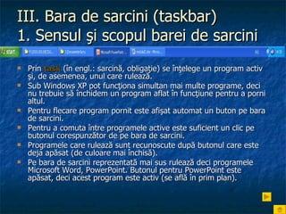 III. Bara de sarcini (taskbar) 1. Sensul şi scopul barei de sarcini   Prin  task  (în engl.: sarcină, obligaţie) se înţelege un program activ şi, de asemenea, unul care rulează.  Sub Windows XP pot funcţiona simultan mai multe programe, deci nu trebuie să închidem un program aflat în funcţiune pentru a porni altul. Pentru flecare program pornit este afişat automat un buton pe bara de sarcini.  Pentru a comuta între programele active este suficient un clic pe butonul corespunzător de pe bara de sarcini. Programele care rulează sunt recunoscute după butonul care este deja apăsat (de culoare mai închisă). Pe bara de sarcini reprezentată mai sus rulează deci programele Microsoft Word, PowerPoint. Butonul pentru PowerPoint este apăsat, deci acest program este activ (se află în prim plan). 