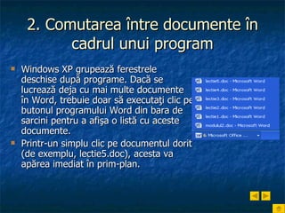 2. Comutarea între documente în cadrul unui program Windows XP grupează ferestrele deschise după programe. Dacă se lucrează deja cu mai multe documente în Word, trebuie doar să executaţi clic pe butonul programului Word din bara de sarcini pentru a afişa o listă cu aceste documente.   Printr-un simplu clic pe documentul dorit (de exemplu, lectie5.doc), acesta va apărea imediat în prim-plan. 