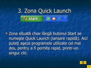 3. Zona Quick Launch   Zona situată chiar lângă butonul Start se numeşte Quick Launch (lansare rapidă). Aici puteţi aşeza programele utilizate cel mai des, pentru a fi pornite rapid, printr-un singur clic. 