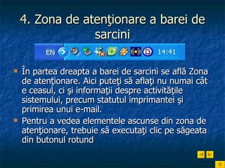 4. Zona de atenţionare a barei de sarcini În partea dreapta a barei de sarcini se află Zona de atenţionare. Aici puteţi să aflaţi nu numai cât e ceasul, ci şi informaţii despre activităţile sistemului, precum statutul imprimantei şi primirea unui e-mail.  Pentru a vedea elementele ascunse din zona de atenţionare, trebuie sâ executaţi clic pe săgeata din butonul rotund 