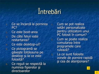 Întrebări Ce se încarcă la pornirea PC? Ce este boot-area De câte feluri este restartarea? Ce este desktop-ul? Ce pictogramă se găseşte totdeauna pe desktop şi la ce este folosită? Ce reguli se respectă la numirea fişierelor şi directoarelor Cum se pot realiza setări personalizate pentru utilizatorii unui PC folosit în comun? Cum se poate realiza comutarea între programele care rulează? La ce sunt folosite zonele de pornire rapidă şi cea de atenţionare? 