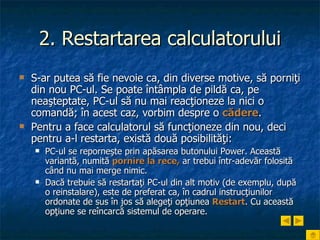 2. Restartarea calculatorului S-ar putea să fie nevoie ca, din diverse motive, să porniţi din nou PC-ul. Se poate întâmpla de pildă ca, pe neaşteptate, PC-ul să nu mai reacţioneze la nici o comandă; în acest caz, vorbim despre o  cădere .  Pentru a face calculatorul să funcţioneze din nou, deci pentru a-l restarta, există două posibilităţi: PC-ul se reporneşte prin apăsarea butonului Power. Această variantă, numită  pornire la rece,  ar trebui într-adevăr folosită când nu mai merge nimic.  Dacă trebuie să restartaţi PC-ul din alt motiv (de exemplu, după o reinstalare), este de preferat ca, în cadrul instrucţiunilor ordonate de sus în jos să alegeţi opţiunea  Restart . Cu această opţiune se reîncarcă sistemul de operare.   