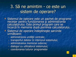 3. Să ne amintim - ce este un sistem de operare? Sistemul de operare este un pachet de programe necesar pentru funcţionarea şi administrarea calculatorului. Este primul program care se încarcâ în memorie după pornirea calculatorului.  Sistemul de operare îndeplineşte sarcinile următoare: administrarea unităţii centrale; transportul datelor în interiorul sistemului; administrarea memoriei externe; dialogul cu utilizatorul sistemului; coordonarea tuturor programelor   
