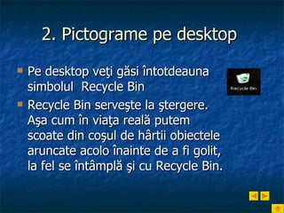2. Pictograme pe desktop   Pe desktop veţi găsi întotdeauna simbolul  Recycle Bin Recycle Bin serveşte la ştergere. Aşa cum în viaţa reală putem scoate din coşul de hârtii obiectele aruncate acolo înainte de a fi golit, la fel se întâmplă şi cu Recycle Bin.  