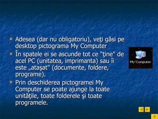 Adesea (dar nu obligatoriu), veţi găsi pe desktop pictograma My Computer În spatele ei se ascunde tot ce “ţine" de acel PC (unitatea, imprimanta) sau îi este „ataşat" (documente, foldere, programe).  Prin deschiderea pictogramei My Computer se poate ajunge la toate unităţile, toate folderele şi toate programele. 