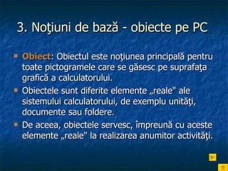 3. Noţiuni de bază - obiecte pe PC   Obiect : Obiectul este noţiunea principală pentru toate pictogramele care se găsesc pe suprafaţa grafică a calculatorului.  Obiectele sunt diferite elemente „reale" ale sistemului calculatorului, de exemplu unităţi, documente sau foldere.  De aceea, obiectele servesc, împreună cu aceste elemente „reale" la realizarea anumitor activităţi. 