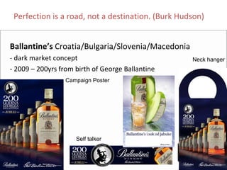 Perfection is a road, not a destination. (Burk Hudson)


Ballantine’s Croatia/Bulgaria/Slovenia/Macedonia
‐ dark market concept                              Neck hanger
‐ 2009 – 200yrs from birth of George Ballantine
                  Campaign Poster




                     Self talker
 