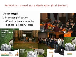 Perfection is a road, not a destination. (Burk Hudson)

Chivas Regal
Office Putting 4th edition
‐ 40 multinational companies
‐ Big final – Bragadiru Palace
 
