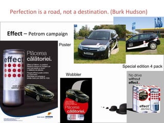 Perfection is a road, not a destination. (Burk Hudson)


Effect – Petrom campaign
                    Poster




                                             Special edition 4 pack

                       Wobbler
 