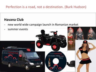 Perfection is a road, not a destination. (Burk Hudson)


Havana Club
‐ new world wide campaign launch in Romanian market
‐ summer events
 