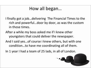 How all began…
I finally got a job…delivering The Financial Times to the 
    rich and powerful…door by door, as was the custom 
    in those times.
After a while my boss asked me if I knew other 
    youngsters that could deliver the newspaper.
And I said yes…of course i knew others, but with one 
    condition…to have me coordinating all of them.
In 1 year I had a team of 25 lads, in all of London.
 