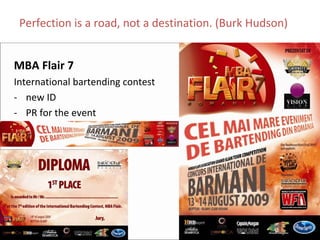 Perfection is a road, not a destination. (Burk Hudson)


MBA Flair 7
International bartending contest
‐ new ID
‐ PR for the event
 