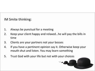 IM Smite thinking:

1.   Always be punctual for a meeting
2.   Keep your client happy and relaxed…he will pay the bills in 
     time
3.   Clients are your partners not your bosses
4.   If you have a pertinent opinion say it. Otherwise keep your 
     mouth shut and listen. You may learn something
5.   Trust God with your life but not with your choices
 