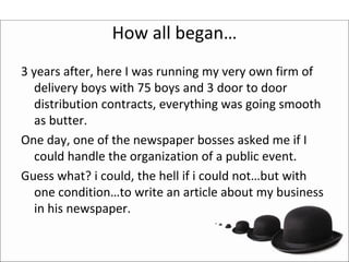 How all began…
3 years after, here I was running my very own firm of 
   delivery boys with 75 boys and 3 door to door 
   distribution contracts, everything was going smooth 
   as butter.
One day, one of the newspaper bosses asked me if I 
   could handle the organization of a public event.
Guess what? i could, the hell if i could not…but with 
   one condition…to write an article about my business 
   in his newspaper. 
 