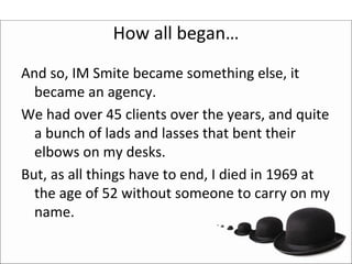 How all began…
And so, IM Smite became something else, it 
  became an agency.
We had over 45 clients over the years, and quite 
  a bunch of lads and lasses that bent their 
  elbows on my desks.
But, as all things have to end, I died in 1969 at 
  the age of 52 without someone to carry on my 
  name. 
 