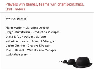 Players win games, teams win championships. 
(Bill Taylor)

My trust goes to:

Florin Maxim – Managing Director
Dragos Dumitrescu – Production Manager
Diana Safciu – Account Manager
Valentina Ursache – Account Manager
Vadim Dimitriu – Creative Director
Marius Revent – Web Division Manager
…with their teams.
 