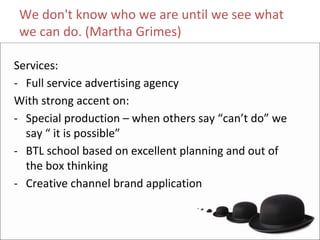 We don't know who we are until we see what 
 we can do. (Martha Grimes)

Services:
‐ Full service advertising agency
With strong accent on:
‐ Special production – when others say “can’t do” we 
  say “ it is possible”
‐ BTL school based on excellent planning and out of 
  the box thinking
‐ Creative channel brand application
 