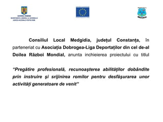Consiliul   Local    Medgidia,   judeţul   Constanţa,   în
parteneriat cu Asociaţia Dobrogea-Liga Deportaţilor din cel de-al
Doilea Război Mondial, anunta inchieierea proiectului cu titlul


“Pregătire profesională, recunoaşterea abilităţilor dobândite
prin instruire şi srijinirea romilor pentru desfăşurarea unor
activităţi generatoare de venit”
 