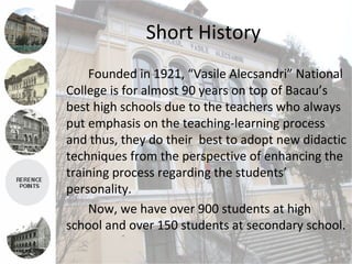 Short History
    Founded in 1921, “Vasile Alecsandri” National
College is for almost 90 years on top of Bacau’s
best high schools due to the teachers who always
put emphasis on the teaching-learning process
and thus, they do their best to adopt new didactic
techniques from the perspective of enhancing the
training process regarding the students’
personality.
    Now, we have over 900 students at high
school and over 150 students at secondary school.
 