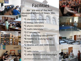 Facilities
    We are one of the best
equipped schools in town. We
have:
  •1 chemistry laboratory
  •1 biology laboratory
  •1 physics laboratory
  •1 maths laboratory
  •3 IT laboratories
  •2 AeL (E-learning) laboratories
  •8 rooms for studying foreign
  languages
  •2 libraries with over 3200 books
  •1 gym
  •1 radio station
  •1 office for the school psychologist
  (all of them with PCs and internet access)
 
