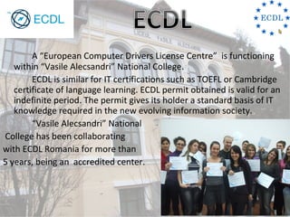 A “European Computer Drivers License Centre” is functioning
   within “Vasile Alecsandri” National College.
        ECDL is similar for IT certifications such as TOEFL or Cambridge
   certificate of language learning. ECDL permit obtained is valid for an
   indefinite period. The permit gives its holder a standard basis of IT
   knowledge required in the new evolving information society.
        “Vasile Alecsandri” National
College has been collaborating
with ECDL Romania for more than
5 years, being an accredited center.
 