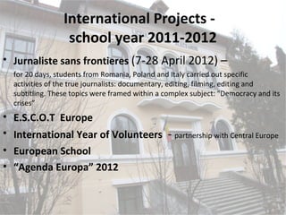 International Projects -
                  school year 2011-2012
• Jurnaliste sans frontieres (7-28 April 2012) –
  for 20 days, students from Romania, Poland and Italy carried out specific
  activities of the true journalists: documentary, editing, filming, editing and
  subtitling. These topics were framed within a complex subject: "Democracy and its
  crises”
• E.S.C.O.T Europe
• International Year of Volunteers - partnership with Central Europe
• European School
• “Agenda Europa” 2012
 
