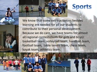 We know that some extra activities besides
learning are needed for all our students to
contribute to their personal development.
Because we do care, we have teams for almost
all regional contests(both for girls and boys):
basketball team, volleyball team, handball team,
football team, table tennis team, chess team,
kayak team, athletics team.
 