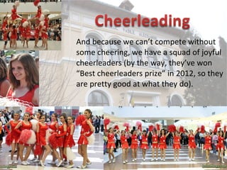 And because we can’t compete without
some cheering, we have a squad of joyful
cheerleaders (by the way, they’ve won
“Best cheerleaders prize” in 2012, so they
are pretty good at what they do).
 