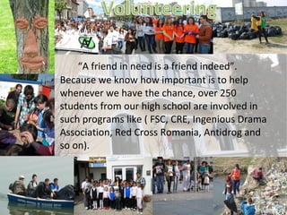 “A friend in need is a friend indeed”.
Because we know how important is to help
whenever we have the chance, over 250
students from our high school are involved in
such programs like ( FSC, CRE, Ingenious Drama
Association, Red Cross Romania, Antidrog and
so on).
 