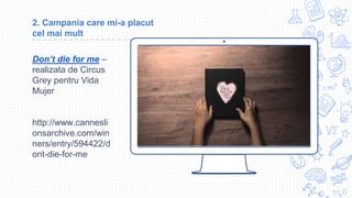 Place your screenshot here
2. Campania care mi-a placut
cel mai mult
Don’t die for me –
realizata de Circus
Grey pentru Vida
Mujer
http://www.cannesli
onsarchive.com/win
ners/entry/594422/d
ont-die-for-me
 