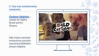 Place your screenshot here
3. Cea mai emotionanta
campanie
Cartoon Helpline –
creata de Ogilvy
Brasil pentru
Graacc
http://www.cannesli
onsarchive.com/win
ners/entry/594656/c
artoon-helpline
 
