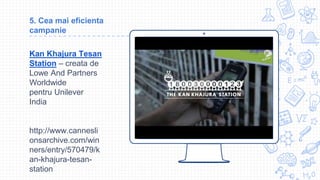 Place your screenshot here
5. Cea mai eficienta
campanie
Kan Khajura Tesan
Station – creata de
Lowe And Partners
Worldwide
pentru Unilever
India
http://www.cannesli
onsarchive.com/win
ners/entry/570479/k
an-khajura-tesan-
station
 