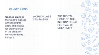 CANNES LIONS
THE DIGITAL
HOME OF THE
INTERNATIONAL
FESTIVAL OF
CREATIVITY
WORLD-CLASS
CAMPAIGNS
Cannes Lions is
the world's biggest
annual awards
show and festival
for professionals
in the creative
communications
industry.
 