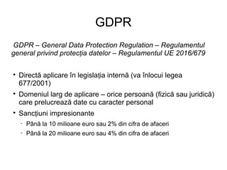 GDPR
GDPR – General Data Protection Regulation – Regulamentul
general privind protec ia datelor – Regulamentul UE 2016/679ț

Directă aplicare în legisla ia internă (va înlocui legeaț
677/2001)

Domeniul larg de aplicare – orice persoană (fizică sau juridică)
care prelucrează date cu caracter personal

Sanc iuni impresionanteț
 Până la 10 milioane euro sau 2% din cifra de afaceri
 Până la 20 milioane euro sau 4% din cifra de afaceri
 