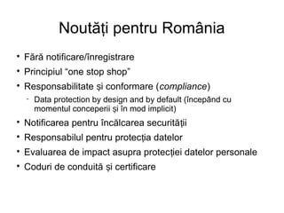 Noută i pentru Româniaț

Fără notificare/înregistrare

Principiul “one stop shop”

Responsabilitate i conformare (ș compliance)
 Data protection by design and by default (începând cu
momentul conceperii i în mod implicit)ș

Notificarea pentru încălcarea securită iiț

Responsabilul pentru protec ia datelorț

Evaluarea de impact asupra protec iei datelor personaleț

Coduri de conduită i certificareș
 