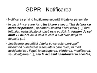 GDPR - Notificarea

Notificarea privind încălcarea securită ii datelor personaleț

În cazul în care are loc o încălcare a securită ii datelor cuț
caracter personal, operatorul notifică acest lucru (...), fără
întârzieri nejustificate i, dacă este posibil,ș în termen de cel
mult 72 de ore de la data la care a luat cuno tin ă deș ț
aceasta (…)

„încălcarea securită ii datelor cu caracter personal”ț
înseamnă o încălcare a securită ii care duce, în modț
accidental sau ilegal, la distrugerea, pierderea, modificarea,
sau divulgarea (...), sau la accesul neautorizat la acestea;
 