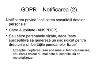GDPR – Notificarea (2)
Notificarea privind încălcarea securită ii datelorț
personale:

Către Autoritate (ANSPDCP)

Sau către persoanele vizate, daca “este
susceptibilă să genereze un risc ridicat pentru
drepturile i libertă ile persoanelor fizice”ș ț
 Excep ie: criptarea (sau alte măsuri tehnice similare)ț
sau riscul ridicat nu mai este susceptibil să se
materializeze;
 