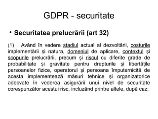 GDPR - securitate

Securitatea prelucrării (art 32)
(1) Având în vedere stadiul actual al dezvoltării, costurile
implementării i natura,ș domeniul de aplicare, contextul iș
scopurile prelucrării, precum iș riscul cu diferite grade de
probabilitate i gravitate pentru drepturile i libertă ileș ș ț
persoanelor fizice, operatorul i persoana împuternicită deș
acesta implementează măsuri tehnice i organizatoriceș
adecvate în vederea asigurării unui nivel de securitate
corespunzător acestui risc, incluzând printre altele, după caz:
 