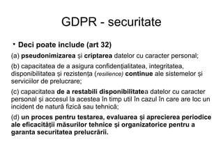 GDPR - securitate

Deci poate include (art 32)
(a) pseudonimizarea iș criptarea datelor cu caracter personal;
(b) capacitatea de a asigura confiden ialitatea, integritatea,ț
disponibilitatea i rezisten a (ș ț resilience) continue ale sistemelor iș
serviciilor de prelucrare;
(c) capacitatea de a restabili disponibilitatea datelor cu caracter
personal i accesul la acestea în timp util în cazul în care are loc unș
incident de natură fizică sau tehnică;
(d) un proces pentru testarea, evaluarea i aprecierea periodiceș
ale eficacită ii măsurilor tehnice i organizatorice pentru aț ș
garanta securitatea prelucrării.
 