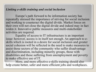 Linking e-skills training and social inclusion
Europe’s path forward to be information society has
repeatedly stressed the importance of striving for social inclusion
and working to counteract the digital divide. Market forces on
their own will not close the digital divide and indeed may in fact
widen it. Innovative public measures and multi-stakeholder
activities are required.
Equality of access to IT infrastructure is an important
issue: however, access is in itself not enough. An approach to e-
skills which is rooted in a desire for social inclusion and greater
social cohesion will be reflected in the need to make measures to
assist those sectors of the community who suffer disadvantage
and discrimination, including minority groups, those with
disabilities and those suffering from unemployment and poverty
to make effective use of IT.
More, and more effective e-skills training should also
help create better, safer and more efficient jobs and workplaces. 10
 