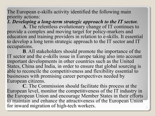 The European e-skills activity identified the following main
priority actions:
1. Developing a long-term strategic approach to the IT sector.
A. The relentless evolutionary change of IT continues to
provide a complex and moving target for policy-markers and
education and training providers in relation to e-skills. It essential
to develop a long term strategic approach to the IT sector and IT
occupations.
B. All stakeholders should promote the importance of the
IT sector and the e-skills issue in Europe taking also into account
important developments in other countries such as the United
States, China and India, in order to ensure that global sourcing is
able to reconcile the competitiveness and flexibility essential to
businesses with promising career perspectives needed by
European citizens.
C. The Commission should facilitate this process at the
European level, monitor the competitiveness of the IT industry in
the European Union and encourage Member States in their efforts
to maintain and enhance the attractiveness of the European Union
for inward migration of high-tech workers. 11
 
