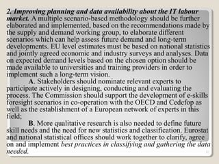 2. Improving planning and data availability about the IT labour
market. A multiple scenario-based methodology should be further
elaborated and implemented, based on the recommendations made by
the supply and demand working group, to elaborate different
scenarios which can help assess future demand and long-term
developments. EU level estimates must be based on national statistics
and jointly agreed economic and industry surveys and analyses. Data
on expected demand levels based on the chosen option should be
made available to universities and training providers in order to
implement such a long-term vision.
A. Stakeholders should nominate relevant experts to
participate actively in designing, conducting and evaluating the
process. The Commission should support the development of e-skills
foresight scenarios in co-operation with the OECD and Cedefop as
well as the establishment of a European network of experts in this
field;
B. More qualitative research is also needed to define future
skill needs and the need for new statistics and classification. Eurostat
and national statistical offices should work together to clarify, agree
on and implement best practices in classifying and gathering the data
needed. 12
 