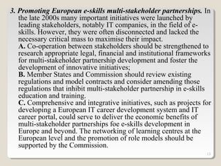 13
3. Promoting European e-skills multi-stakeholder partnerships. In
the late 2000s many important initiatives were launched by
leading stakeholders, notably IT companies, in the field of e-
skills. However, they were often disconnected and lacked the
necessary critical mass to maximise their impact.
A. Co-operation between stakeholders should be strengthened to
research appropriate legal, financial and institutional frameworks
for multi-stakeholder partnership development and foster the
development of innovative initiatives;
B. Member States and Commission should review existing
regulations and model contracts and consider amending those
regulations that inhibit multi-stakeholder partnership in e-skills
education and training.
C. Comprehensive and integrative initiatives, such as projects for
developing a European IT career development system and IT
career portal, could serve to deliver the economic benefits of
multi-stakeholder partnerships foe e-skills development in
Europe and beyond. The networking of learning centres at the
European level and the promotion of role models should be
supported by the Commission.
 